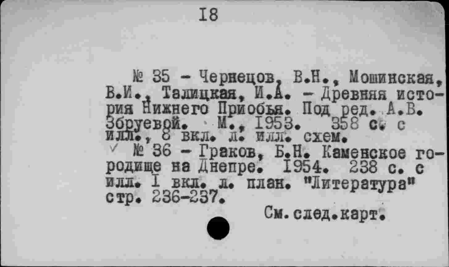 ﻿18
№ 35 - Чернецов. В.Н., Мошинская, В. И., Талицкая, И Л. - древняя история Нижнего Приобья. Под ред. А.В. Збруевой. м;, 1953.	358 с. е
ИЛЛ., 8 ВКЛ. Л. илл. схем.
7 te 36 - Граков, Б.Н. Каменское городище на Днепре. 1954. 238 с. с илл. I вкл. л. план. "Литература" стр. 236—237.
См.след.карт.